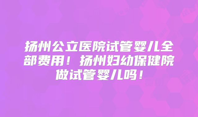 扬州公立医院试管婴儿全部费用！扬州妇幼保健院做试管婴儿吗！