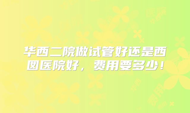华西二院做试管好还是西囡医院好，费用要多少！