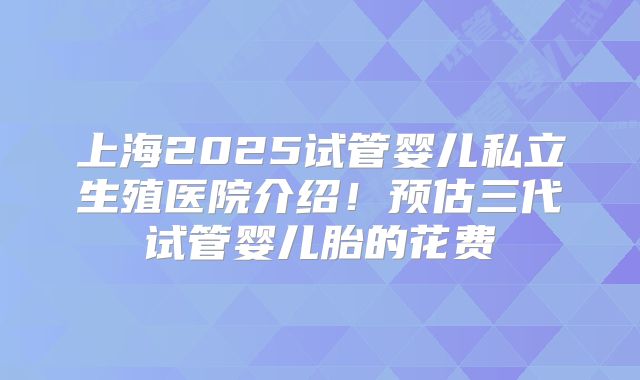 上海2025试管婴儿私立生殖医院介绍！预估三代试管婴儿胎的花费