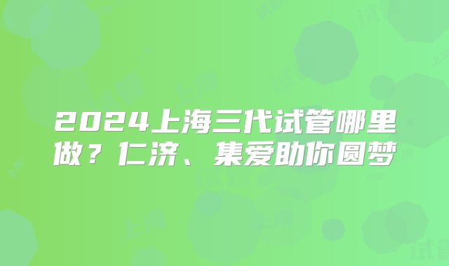 2024上海三代试管哪里做?仁济、集爱助你圆梦