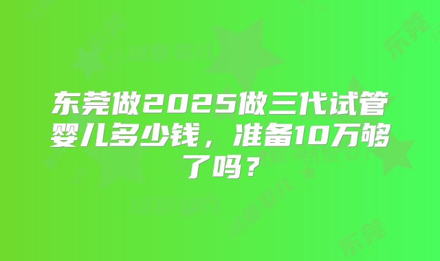 东莞做2025做三代试管婴儿多少钱,准备10万够了吗?