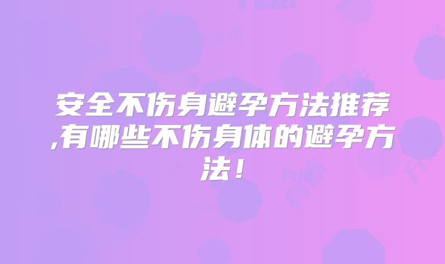 安全不伤身避孕方法推荐,有哪些不伤身体的避孕方法！