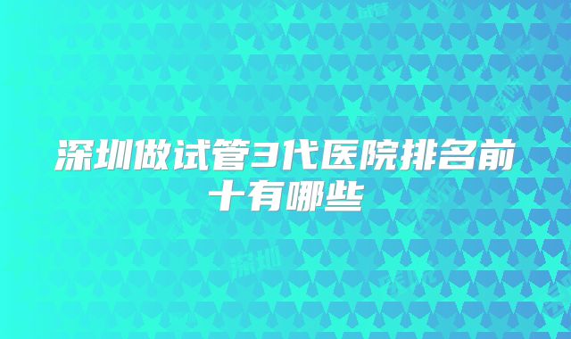 深圳做试管3代医院排名前十有哪些