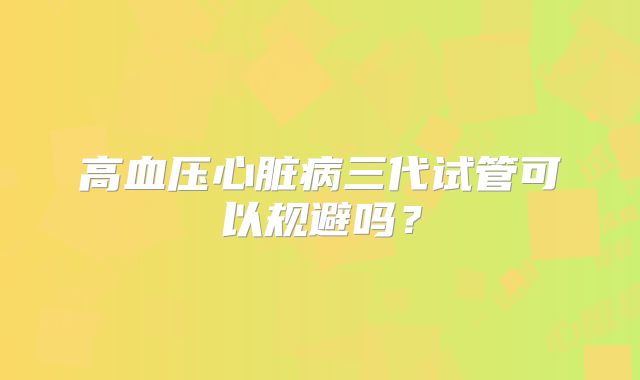 高血压心脏病三代试管可以规避吗？