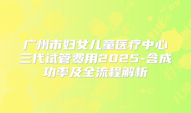 广州市妇女儿童医疗中心三代试管费用2025-含成功率及全流程解析