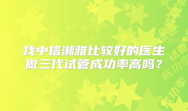 找中信湘雅比较好的医生做三代试管成功率高吗?