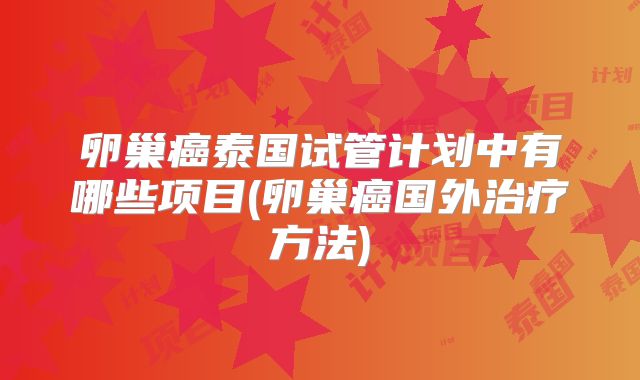 卵巢癌泰国试管计划中有哪些项目(卵巢癌国外治疗方法)