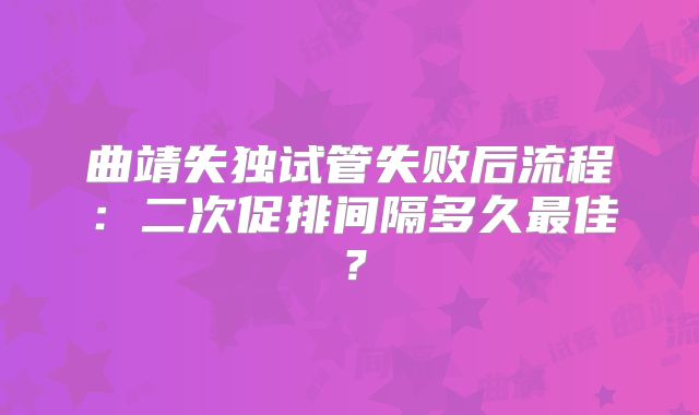 曲靖失独试管失败后流程：二次促排间隔多久最佳？