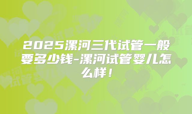 2025漯河三代试管一般要多少钱-漯河试管婴儿怎么样！