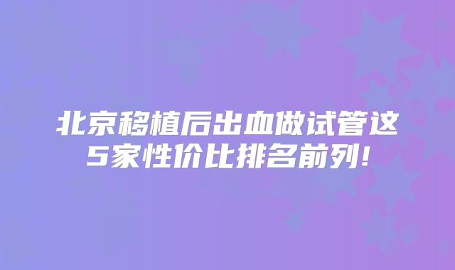 北京移植后出血做试管这5家性价比排名前列!