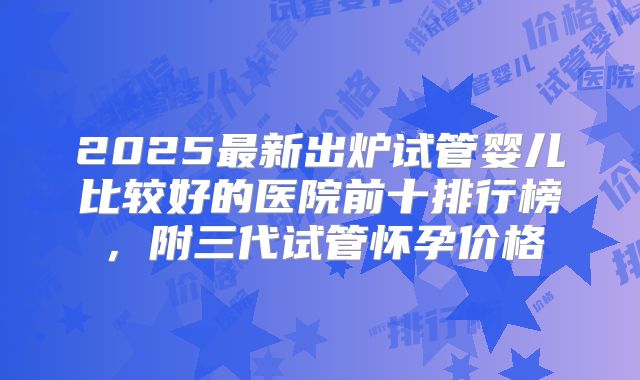 2025最新出炉试管婴儿比较好的医院前十排行榜，附三代试管怀孕价格