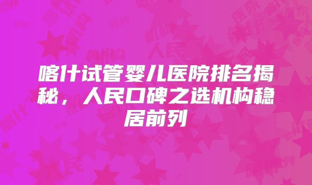 喀什试管婴儿医院排名揭秘，人民口碑之选机构稳居前列
