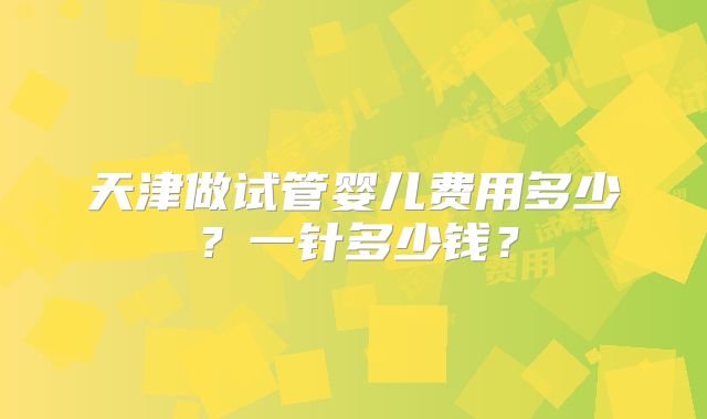 天津做试管婴儿费用多少？一针多少钱？