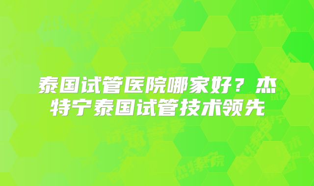 泰国试管医院哪家好?杰特宁泰国试管技术领先