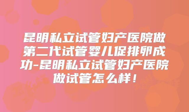 昆明私立试管妇产医院做第二代试管婴儿促排卵成功-昆明私立试管妇产医院做试管怎么样!