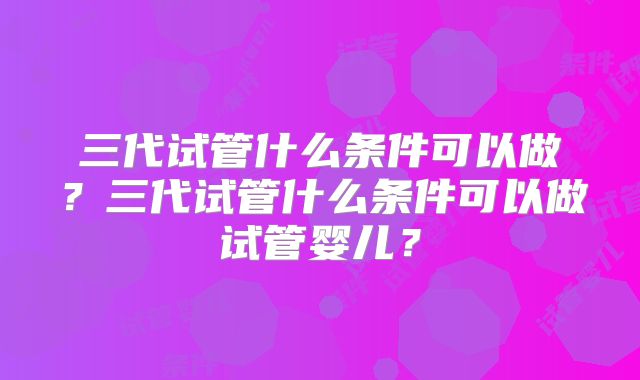 三代试管什么条件可以做?三代试管什么条件可以做试管婴儿?