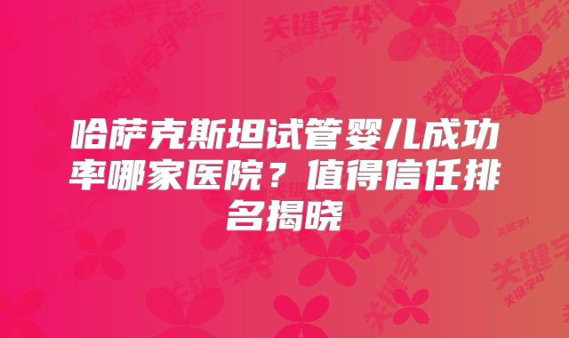 哈萨克斯坦试管婴儿成功率哪家医院？值得信任排名揭晓