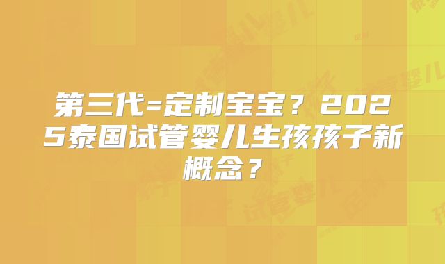 第三代=定制宝宝？2025泰国试管婴儿生孩孩子新概念？