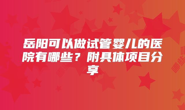 岳阳可以做试管婴儿的医院有哪些？附具体项目分享