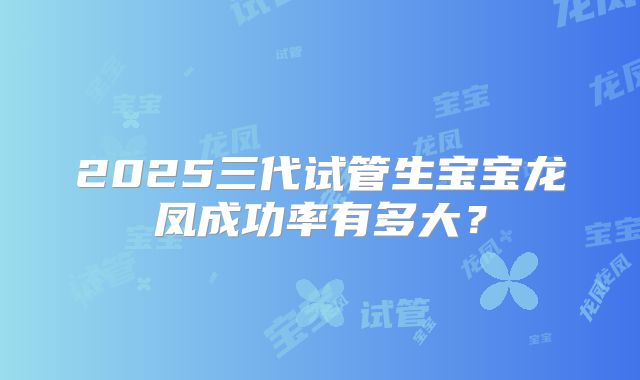 2025三代试管生宝宝龙凤成功率有多大?