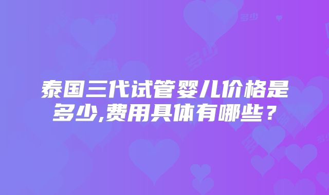 泰国三代试管婴儿价格是多少,费用具体有哪些？