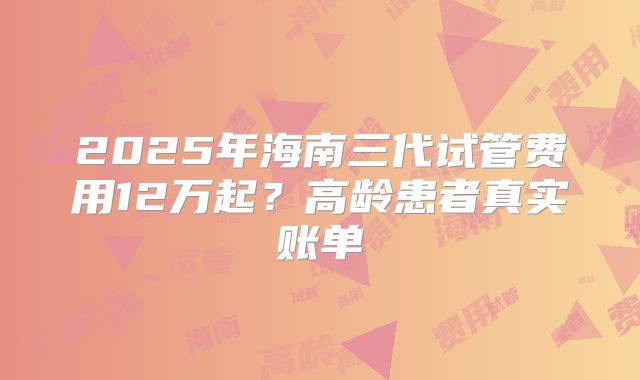2025年海南三代试管费用12万起？高龄患者真实账单