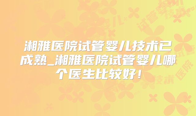 湘雅医院试管婴儿技术已成熟_湘雅医院试管婴儿哪个医生比较好！