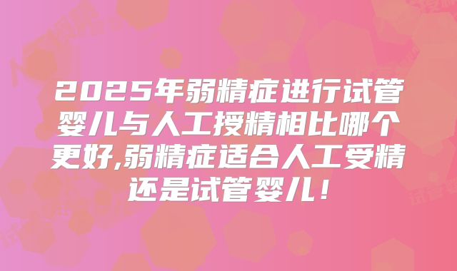 2025年弱精症进行试管婴儿与人工授精相比哪个更好,弱精症适合人工受精还是试管婴儿！