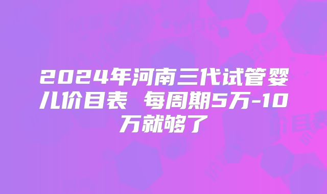 2024年河南三代试管婴儿价目表 每周期5万-10万就够了