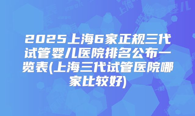 2025上海6家正规三代试管婴儿医院排名公布一览表(上海三代试管医院哪家比较好)