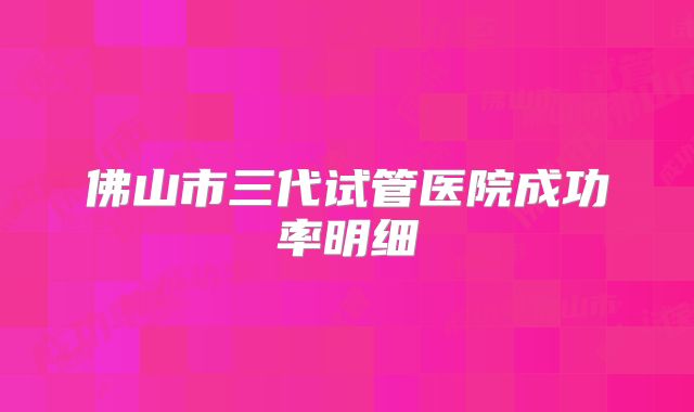 佛山市三代试管医院成功率明细