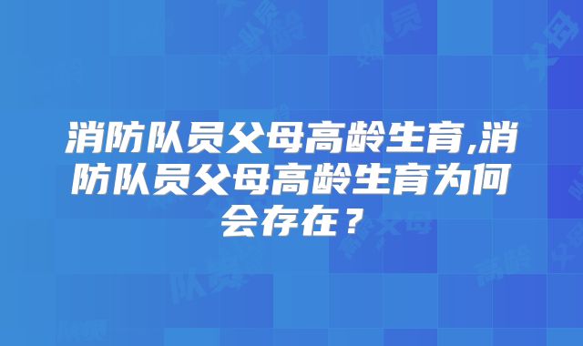 消防队员父母高龄生育,消防队员父母高龄生育为何会存在？