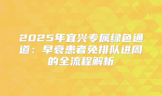 2025年宜兴专属绿色通道：早衰患者免排队进周的全流程解析