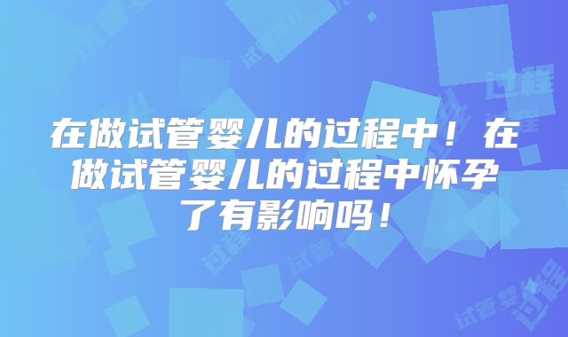 在做试管婴儿的过程中!在做试管婴儿的过程中怀孕了有影响吗!