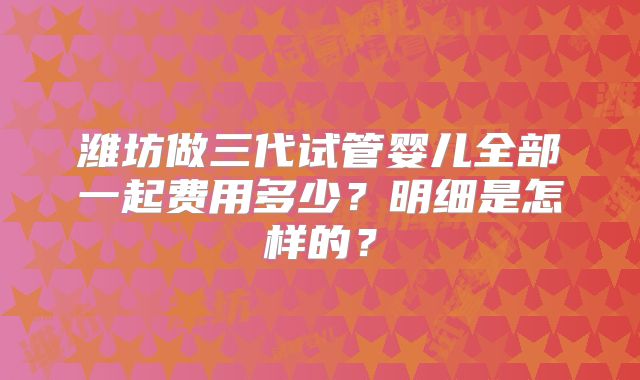 潍坊做三代试管婴儿全部一起费用多少？明细是怎样的？