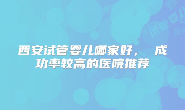 西安试管婴儿哪家好， 成功率较高的医院推荐