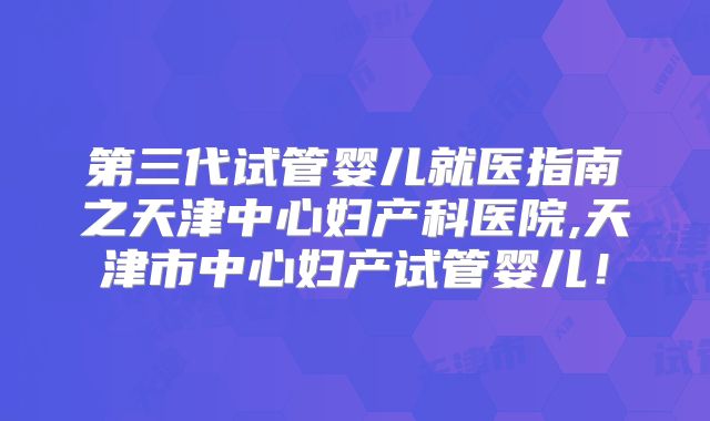 第三代试管婴儿就医指南之天津中心妇产科医院,天津市中心妇产试管婴儿！