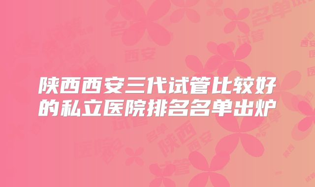 陕西西安三代试管比较好的私立医院排名名单出炉