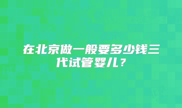 在北京做一般要多少钱三代试管婴儿？