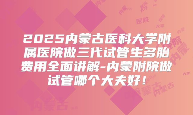 2025内蒙古医科大学附属医院做三代试管生多胎费用全面讲解-内蒙附院做试管哪个大夫好!