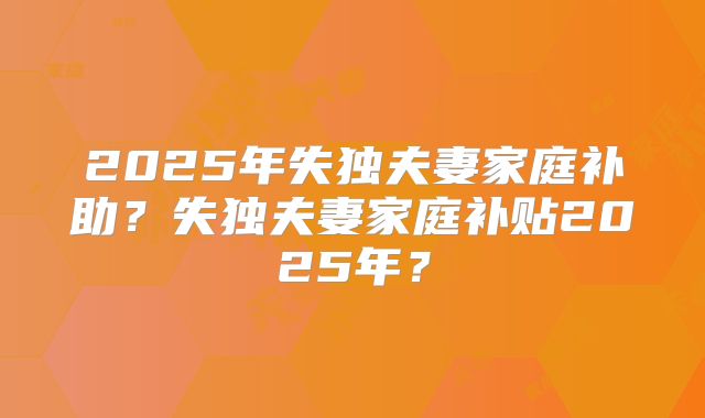2025年失独夫妻家庭补助？失独夫妻家庭补贴2025年？