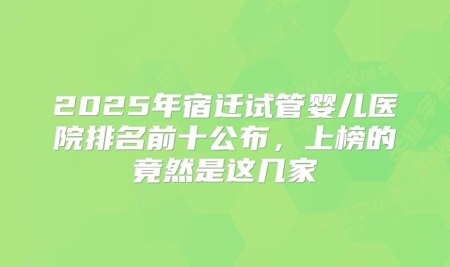 2025年宿迁试管婴儿医院排名前十公布,上榜的竟然是这几家
