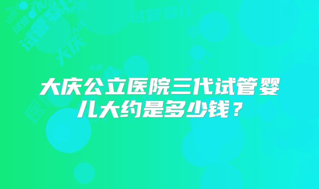 大庆公立医院三代试管婴儿大约是多少钱？