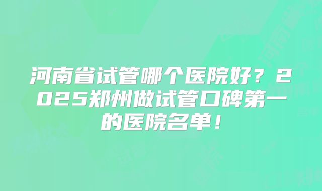 河南省试管哪个医院好?2025郑州做试管口碑第一的医院名单!