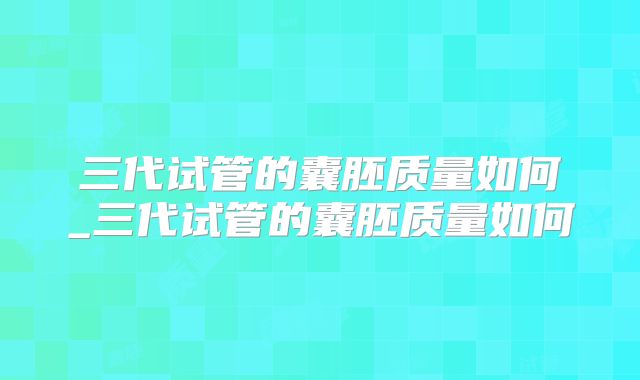 三代试管的囊胚质量如何_三代试管的囊胚质量如何