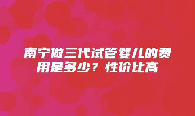 南宁做三代试管婴儿的费用是多少？性价比高