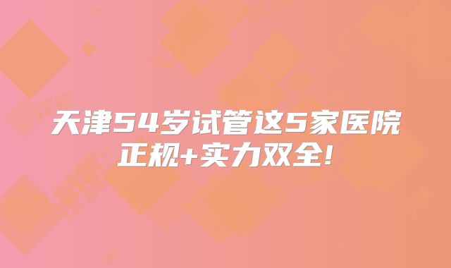 天津54岁试管这5家医院正规+实力双全!