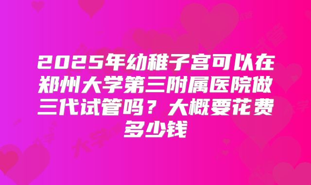 2025年幼稚子宫可以在郑州大学第三附属医院做三代试管吗？大概要花费多少钱