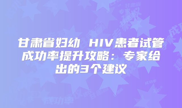 甘肃省妇幼 HIV患者试管成功率提升攻略：专家给出的3个建议