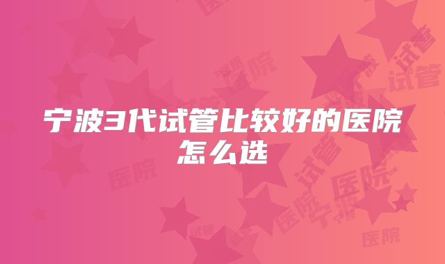 宁波3代试管比较好的医院怎么选